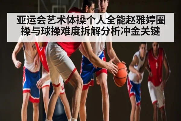 亚运会艺术体操个人全能赵雅婷圈操与球操难度拆解分析冲金关键